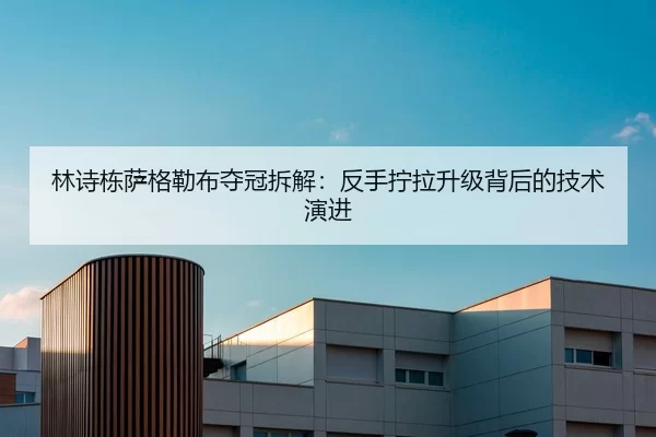 林诗栋萨格勒布夺冠拆解：反手拧拉升级背后的技术演进
